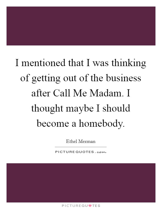 I mentioned that I was thinking of getting out of the business after Call Me Madam. I thought maybe I should become a homebody Picture Quote #1