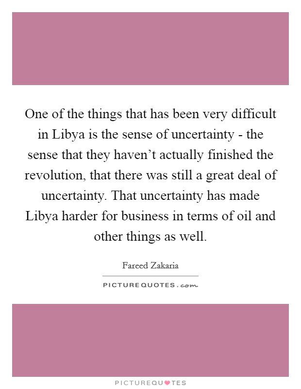 One of the things that has been very difficult in Libya is the sense of uncertainty - the sense that they haven't actually finished the revolution, that there was still a great deal of uncertainty. That uncertainty has made Libya harder for business in terms of oil and other things as well Picture Quote #1
