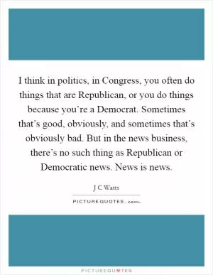 I think in politics, in Congress, you often do things that are Republican, or you do things because you’re a Democrat. Sometimes that’s good, obviously, and sometimes that’s obviously bad. But in the news business, there’s no such thing as Republican or Democratic news. News is news Picture Quote #1