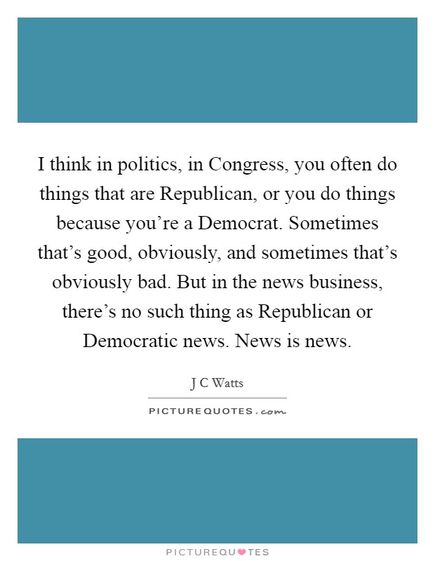 I think in politics, in Congress, you often do things that are Republican, or you do things because you're a Democrat. Sometimes that's good, obviously, and sometimes that's obviously bad. But in the news business, there's no such thing as Republican or Democratic news. News is news Picture Quote #1
