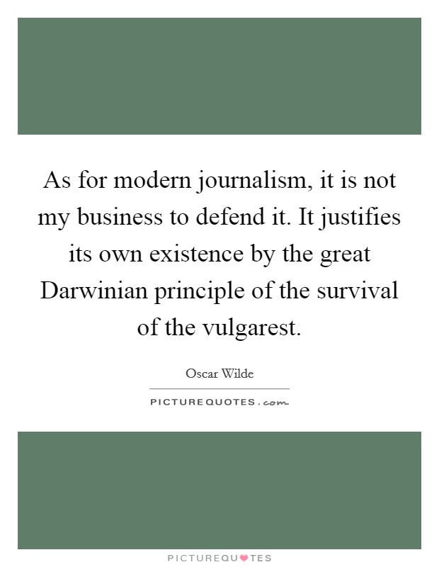 As for modern journalism, it is not my business to defend it. It justifies its own existence by the great Darwinian principle of the survival of the vulgarest Picture Quote #1