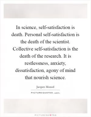 In science, self-satisfaction is death. Personal self-satisfaction is the death of the scientist. Collective self-satisfaction is the death of the research. It is restlessness, anxiety, dissatisfaction, agony of mind that nourish science Picture Quote #1