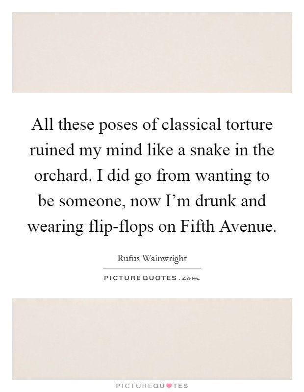 All these poses of classical torture ruined my mind like a snake in the orchard. I did go from wanting to be someone, now I'm drunk and wearing flip-flops on Fifth Avenue Picture Quote #1