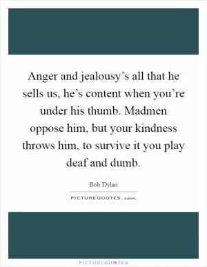Anger and jealousy’s all that he sells us, he’s content when you’re under his thumb. Madmen oppose him, but your kindness throws him, to survive it you play deaf and dumb Picture Quote #1