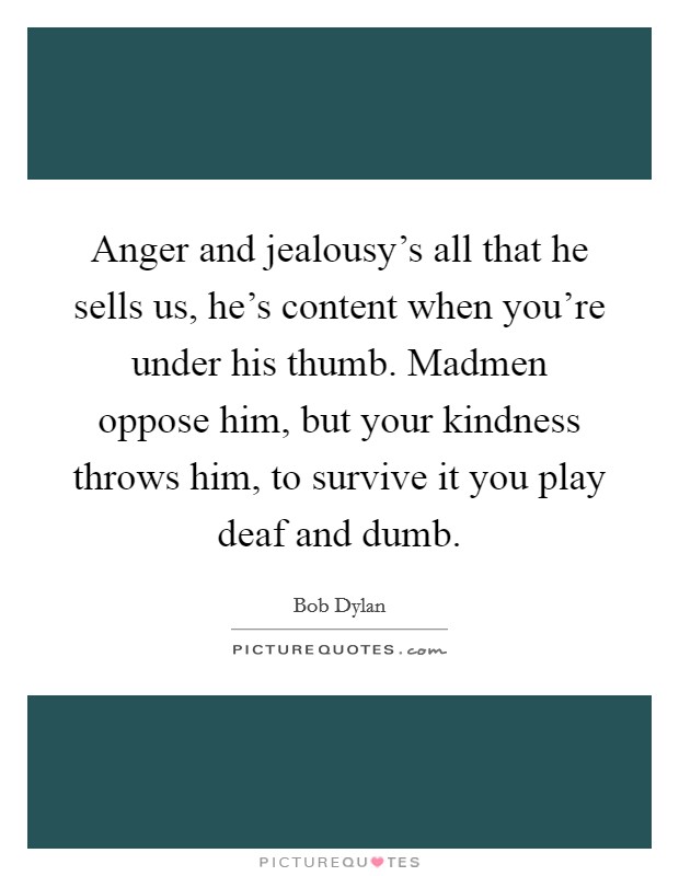 Anger and jealousy's all that he sells us, he's content when you're under his thumb. Madmen oppose him, but your kindness throws him, to survive it you play deaf and dumb Picture Quote #1