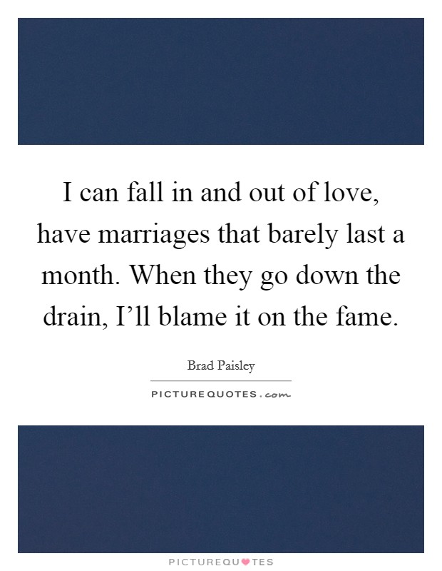 I can fall in and out of love, have marriages that barely last a month. When they go down the drain, I'll blame it on the fame Picture Quote #1