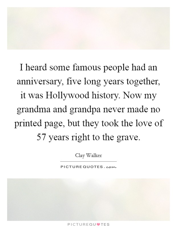 I heard some famous people had an anniversary, five long years together, it was Hollywood history. Now my grandma and grandpa never made no printed page, but they took the love of 57 years right to the grave Picture Quote #1