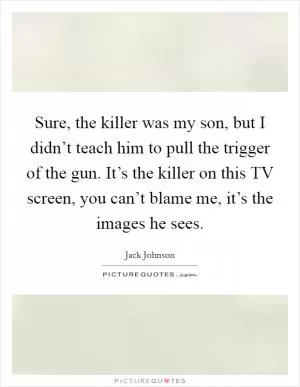 Sure, the killer was my son, but I didn’t teach him to pull the trigger of the gun. It’s the killer on this TV screen, you can’t blame me, it’s the images he sees Picture Quote #1