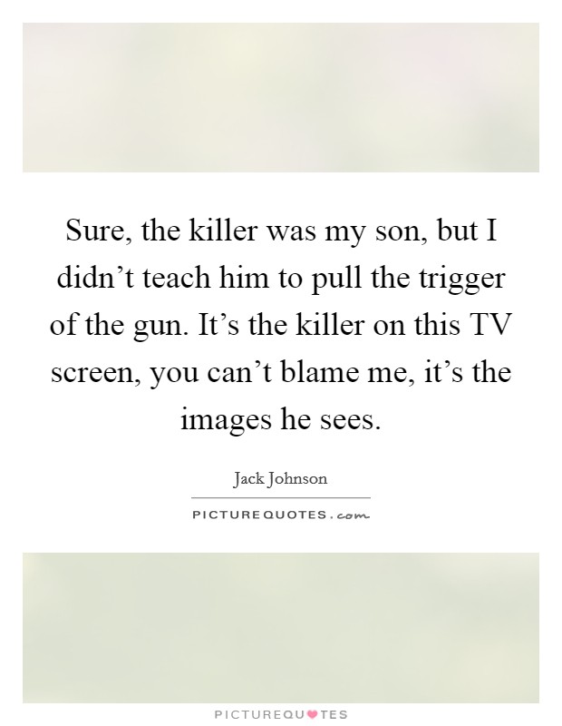 Sure, the killer was my son, but I didn't teach him to pull the trigger of the gun. It's the killer on this TV screen, you can't blame me, it's the images he sees Picture Quote #1