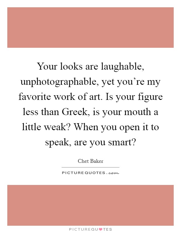 Your looks are laughable, unphotographable, yet you're my favorite work of art. Is your figure less than Greek, is your mouth a little weak? When you open it to speak, are you smart? Picture Quote #1