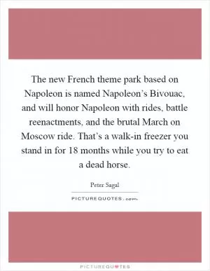 The new French theme park based on Napoleon is named Napoleon’s Bivouac, and will honor Napoleon with rides, battle reenactments, and the brutal March on Moscow ride. That’s a walk-in freezer you stand in for 18 months while you try to eat a dead horse Picture Quote #1