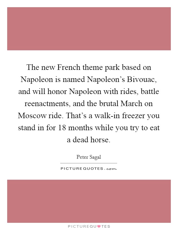 The new French theme park based on Napoleon is named Napoleon's Bivouac, and will honor Napoleon with rides, battle reenactments, and the brutal March on Moscow ride. That's a walk-in freezer you stand in for 18 months while you try to eat a dead horse Picture Quote #1