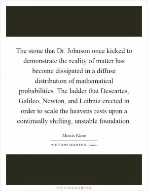 The stone that Dr. Johnson once kicked to demonstrate the reality of matter has become dissipated in a diffuse distribution of mathematical probabilities. The ladder that Descartes, Galileo, Newton, and Leibniz erected in order to scale the heavens rests upon a continually shifting, unstable foundation Picture Quote #1