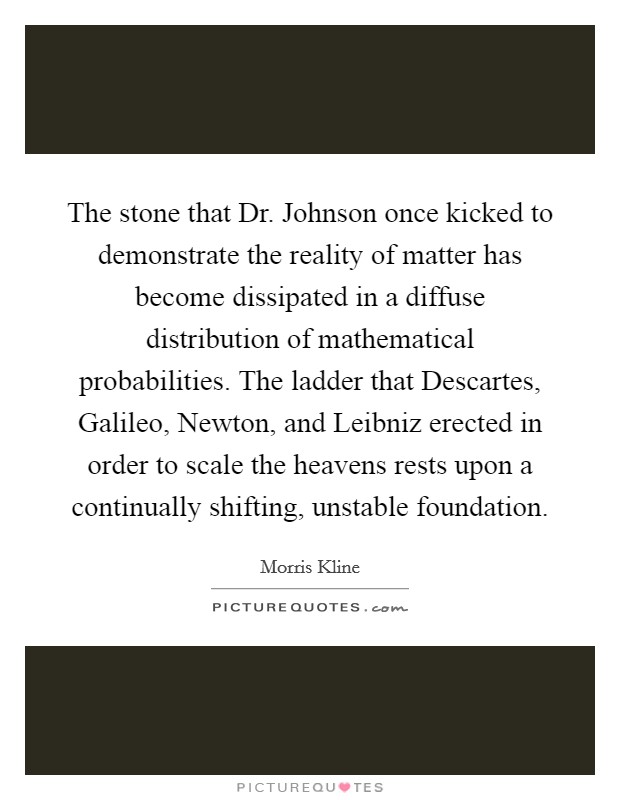 The stone that Dr. Johnson once kicked to demonstrate the reality of matter has become dissipated in a diffuse distribution of mathematical probabilities. The ladder that Descartes, Galileo, Newton, and Leibniz erected in order to scale the heavens rests upon a continually shifting, unstable foundation Picture Quote #1