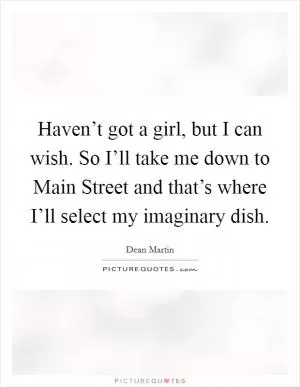 Haven’t got a girl, but I can wish. So I’ll take me down to Main Street and that’s where I’ll select my imaginary dish Picture Quote #1