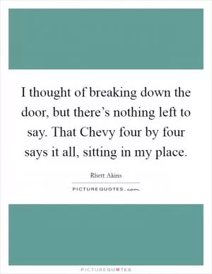 I thought of breaking down the door, but there’s nothing left to say. That Chevy four by four says it all, sitting in my place Picture Quote #1