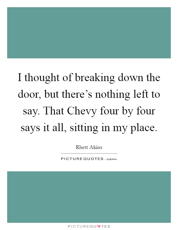 I thought of breaking down the door, but there's nothing left to say. That Chevy four by four says it all, sitting in my place Picture Quote #1