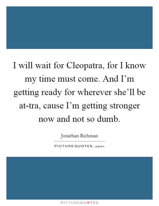 I will wait for Cleopatra, for I know my time must come. And I'm getting ready for wherever she'll be at-tra, cause I'm getting stronger now and not so dumb Picture Quote #1