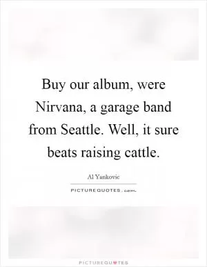 Buy our album, were Nirvana, a garage band from Seattle. Well, it sure beats raising cattle Picture Quote #1