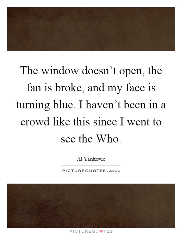 The window doesn't open, the fan is broke, and my face is turning blue. I haven't been in a crowd like this since I went to see the Who Picture Quote #1