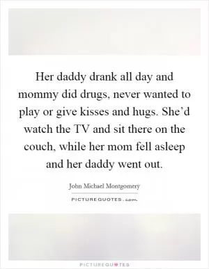 Her daddy drank all day and mommy did drugs, never wanted to play or give kisses and hugs. She’d watch the TV and sit there on the couch, while her mom fell asleep and her daddy went out Picture Quote #1