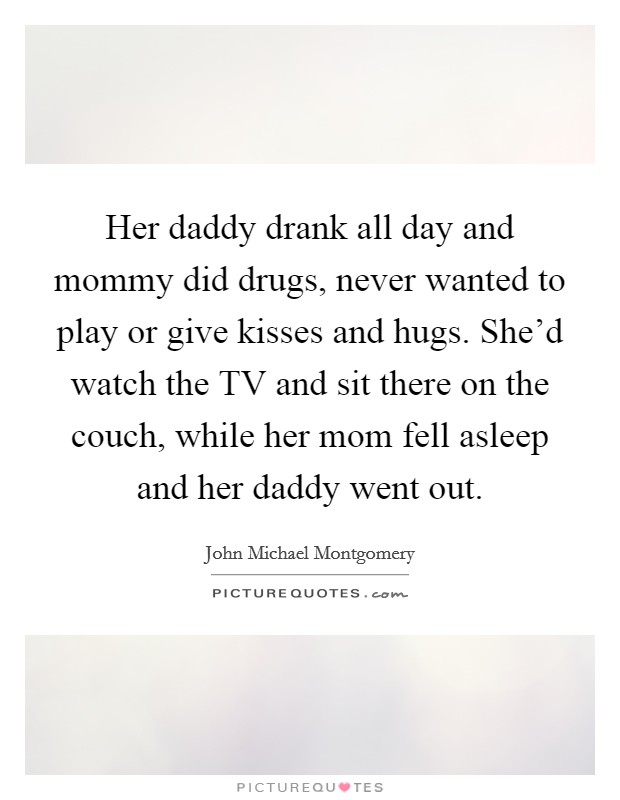 Her daddy drank all day and mommy did drugs, never wanted to play or give kisses and hugs. She'd watch the TV and sit there on the couch, while her mom fell asleep and her daddy went out Picture Quote #1