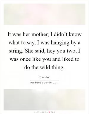 It was her mother, I didn’t know what to say, I was hanging by a string. She said, hey you two, I was once like you and liked to do the wild thing Picture Quote #1