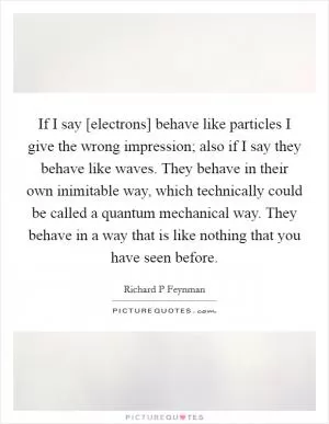 If I say [electrons] behave like particles I give the wrong impression; also if I say they behave like waves. They behave in their own inimitable way, which technically could be called a quantum mechanical way. They behave in a way that is like nothing that you have seen before Picture Quote #1