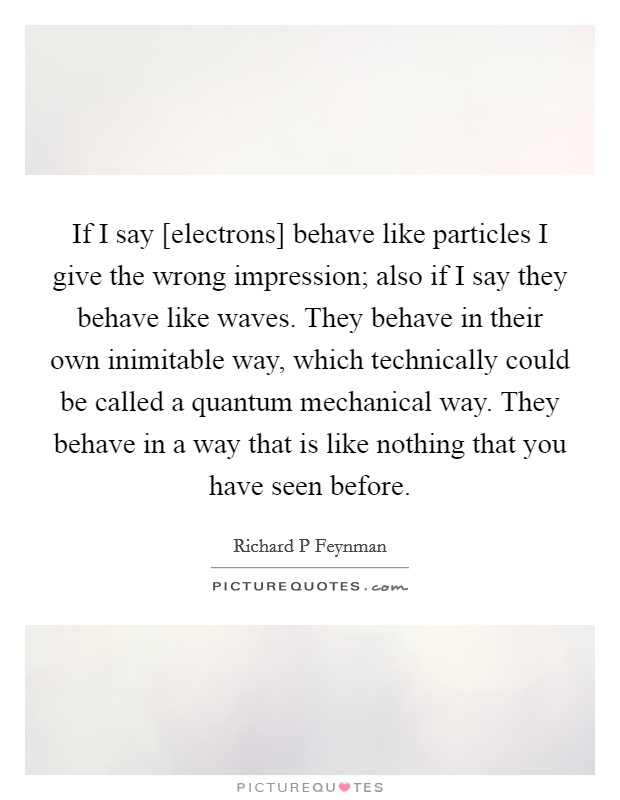 If I say [electrons] behave like particles I give the wrong impression; also if I say they behave like waves. They behave in their own inimitable way, which technically could be called a quantum mechanical way. They behave in a way that is like nothing that you have seen before Picture Quote #1