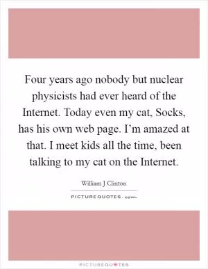 Four years ago nobody but nuclear physicists had ever heard of the Internet. Today even my cat, Socks, has his own web page. I’m amazed at that. I meet kids all the time, been talking to my cat on the Internet Picture Quote #1