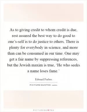 As to giving credit to whom credit is due, rest assured the best way to do good to one’s-self is to do justice to others. There is plenty for everybody in science, and more than can be consumed in our time. One may get a fair name by suppressing references, but the Jewish maxim is true, ‘He who seeks a name loses fame.’ Picture Quote #1