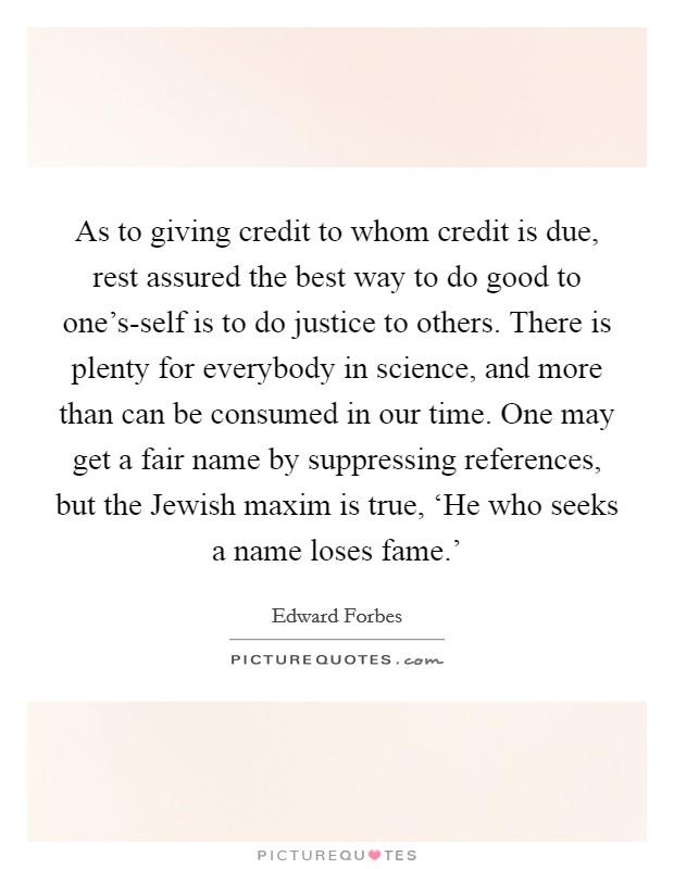 As to giving credit to whom credit is due, rest assured the best way to do good to one's-self is to do justice to others. There is plenty for everybody in science, and more than can be consumed in our time. One may get a fair name by suppressing references, but the Jewish maxim is true, ‘He who seeks a name loses fame.' Picture Quote #1
