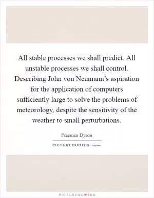 All stable processes we shall predict. All unstable processes we shall control. Describing John von Neumann’s aspiration for the application of computers sufficiently large to solve the problems of meteorology, despite the sensitivity of the weather to small perturbations Picture Quote #1
