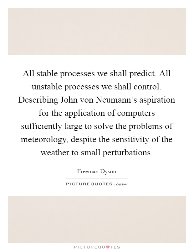 All stable processes we shall predict. All unstable processes we shall control. Describing John von Neumann's aspiration for the application of computers sufficiently large to solve the problems of meteorology, despite the sensitivity of the weather to small perturbations Picture Quote #1