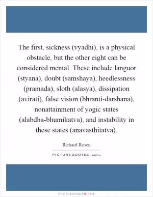 The first, sickness (vyadhi), is a physical obstacle, but the other eight can be considered mental. These include languor (styana), doubt (samshaya), heedlessness (pramada), sloth (alasya), dissipation (avirati), false vision (bhranti-darshana), nonattainment of yogic states (alabdha-bhumikatva), and instability in these states (anavasthitatva) Picture Quote #1