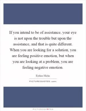 If you intend to be of assistance, your eye is not upon the trouble but upon the assistance, and that is quite different. When you are looking for a solution, you are feeling positive emotion, but when you are looking at a problem, you are feeling negative emotion Picture Quote #1