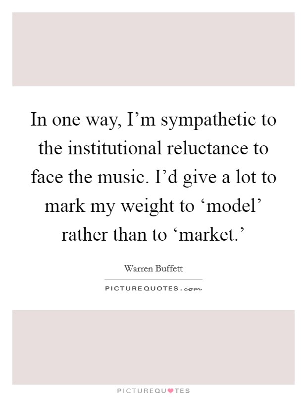 In one way, I'm sympathetic to the institutional reluctance to face the music. I'd give a lot to mark my weight to ‘model' rather than to ‘market.' Picture Quote #1