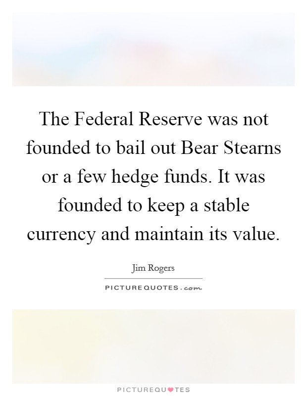 The Federal Reserve was not founded to bail out Bear Stearns or a few hedge funds. It was founded to keep a stable currency and maintain its value Picture Quote #1