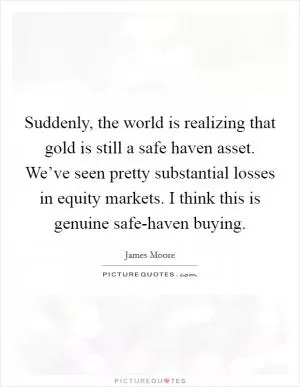 Suddenly, the world is realizing that gold is still a safe haven asset. We’ve seen pretty substantial losses in equity markets. I think this is genuine safe-haven buying Picture Quote #1