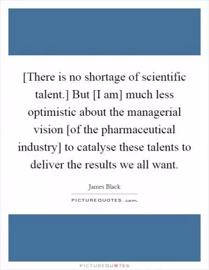 [There is no shortage of scientific talent.] But [I am] much less optimistic about the managerial vision [of the pharmaceutical industry] to catalyse these talents to deliver the results we all want Picture Quote #1