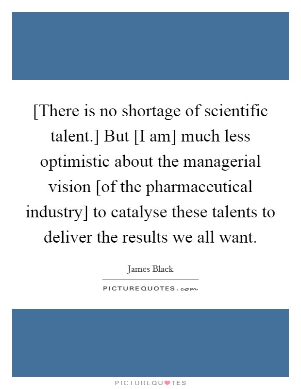 [There is no shortage of scientific talent.] But [I am] much less optimistic about the managerial vision [of the pharmaceutical industry] to catalyse these talents to deliver the results we all want Picture Quote #1