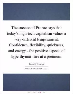 The success of Prozac says that today’s high-tech capitalism values a very different temperament. Confidence, flexibility, quickness, and energy - the positive aspects of hyperthymia - are at a premium Picture Quote #1