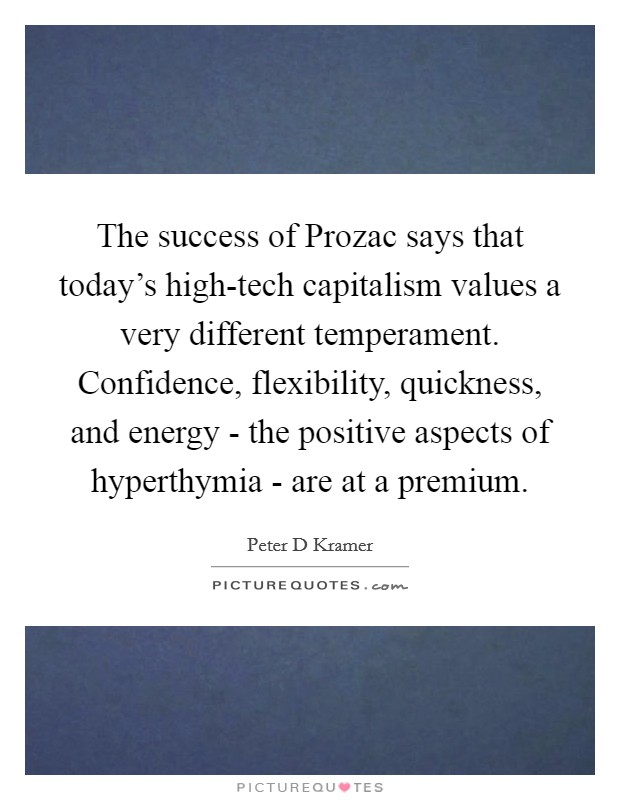 The success of Prozac says that today's high-tech capitalism values a very different temperament. Confidence, flexibility, quickness, and energy - the positive aspects of hyperthymia - are at a premium Picture Quote #1