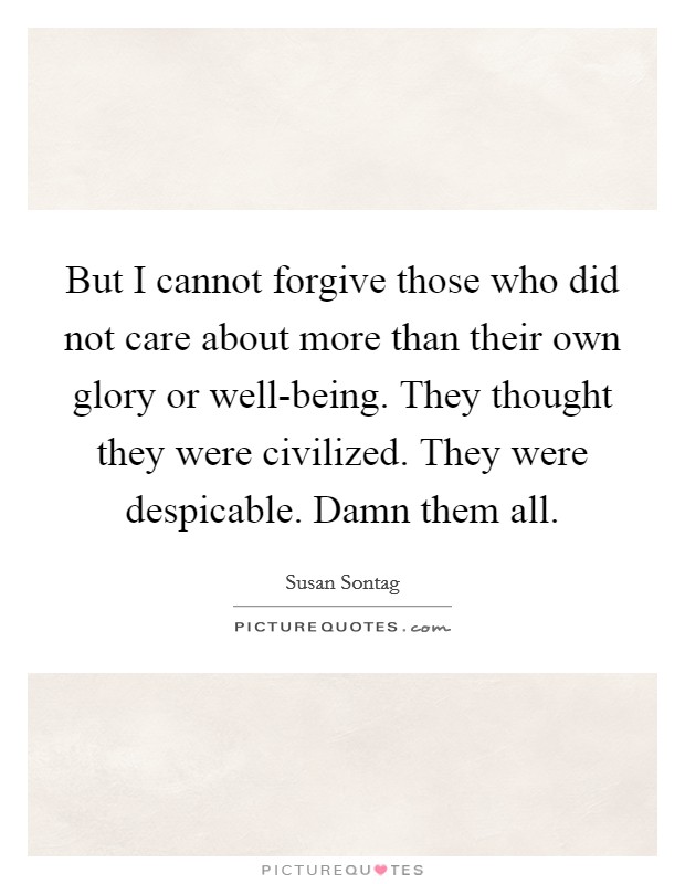 But I cannot forgive those who did not care about more than their own glory or well-being. They thought they were civilized. They were despicable. Damn them all Picture Quote #1