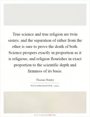 True science and true religion are twin sisters, and the separation of either from the other is sure to prove the death of both. Science prospers exactly in proportion as it is religious; and religion flourishes in exact proportion to the scientific depth and firmness of its basis Picture Quote #1