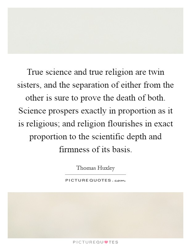 True science and true religion are twin sisters, and the separation of either from the other is sure to prove the death of both. Science prospers exactly in proportion as it is religious; and religion flourishes in exact proportion to the scientific depth and firmness of its basis Picture Quote #1