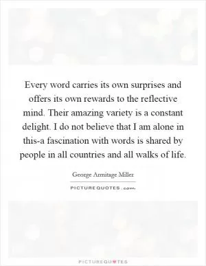 Every word carries its own surprises and offers its own rewards to the reflective mind. Their amazing variety is a constant delight. I do not believe that I am alone in this-a fascination with words is shared by people in all countries and all walks of life Picture Quote #1