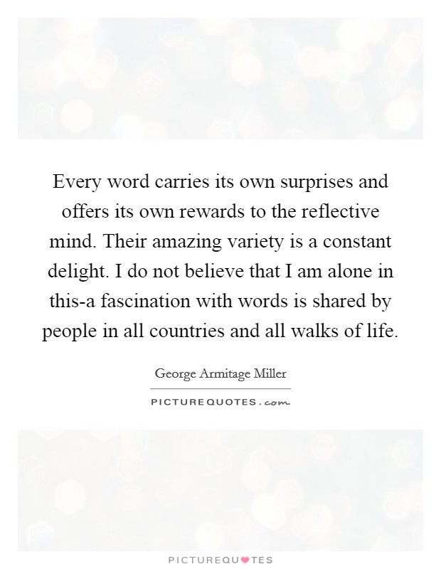 Every word carries its own surprises and offers its own rewards to the reflective mind. Their amazing variety is a constant delight. I do not believe that I am alone in this-a fascination with words is shared by people in all countries and all walks of life Picture Quote #1
