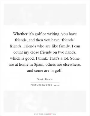 Whether it’s golf or writing, you have friends, and then you have ‘friends’ friends. Friends who are like family. I can count my close friends on two hands, which is good, I think. That’s a lot. Some are at home in Spain, others are elsewhere, and some are in golf Picture Quote #1