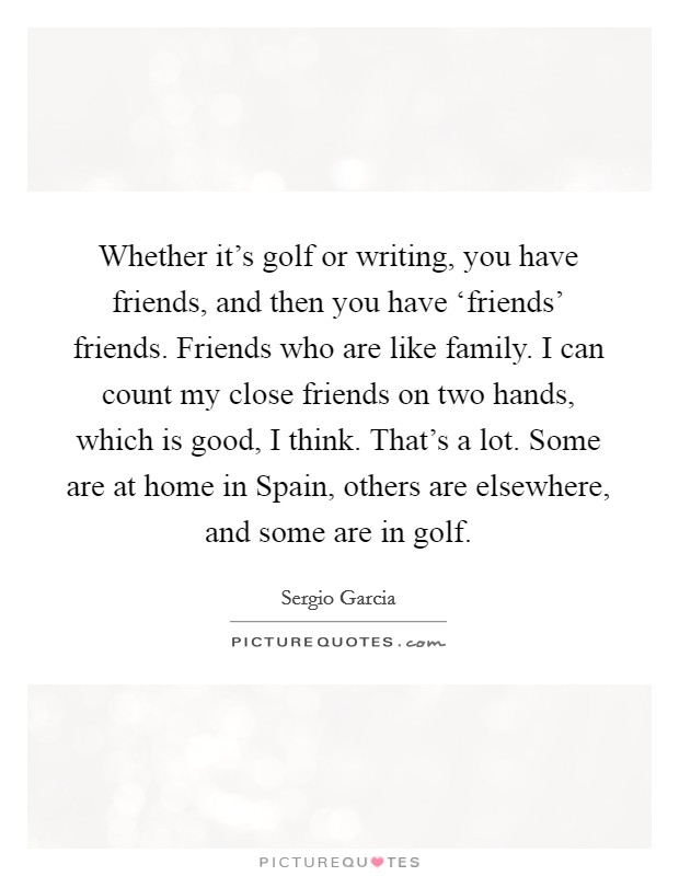 Whether it's golf or writing, you have friends, and then you have ‘friends' friends. Friends who are like family. I can count my close friends on two hands, which is good, I think. That's a lot. Some are at home in Spain, others are elsewhere, and some are in golf Picture Quote #1